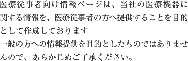 医療従事者向け情報ページは、当社の医療機器に関する情報を、医療従事者の方へ提供することを目的として作成しております。一般の方への情報提供を目的としたものではありませんので、あらかじめご了承ください。