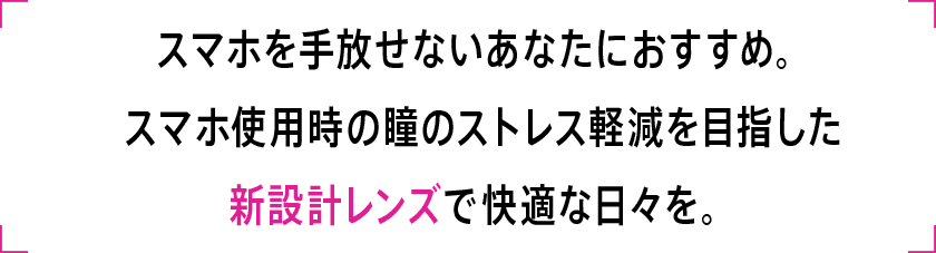 スマホを手放せないあなたにおすすめ。スマホ使用時の瞳のストレス軽減を目指した新設計レンズで快適な日々を。