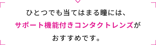 ひとつでも当てはまる瞳には、サポート機能付きコンタクトレンズがおすすめです。