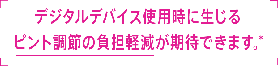 デジタルデバイス使用時に生じるピント調節の負担軽減が期待できます。